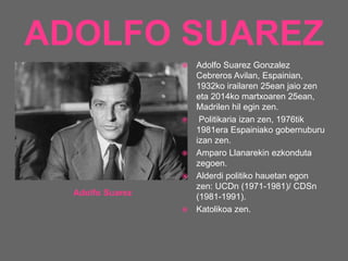 ADOLFO SUAREZ
Adolfo Suarez
 Adolfo Suarez Gonzalez
Cebreros Avilan, Espainian,
1932ko irailaren 25ean jaio zen
eta 2014ko martxoaren 25ean,
Madrilen hil egin zen.
 Politikaria izan zen, 1976tik
1981era Espainiako gobernuburu
izan zen.
 Amparo Llanarekin ezkonduta
zegoen.
 Alderdi politiko hauetan egon
zen: UCDn (1971-1981)/ CDSn
(1981-1991).
 Katolikoa zen.
 