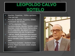 LEOPOLDO CALVO
SOTELO
 Madrilen, Espainian, 1926ko apirilaren
14an jaio zen.
 Pozuelo de Alarcón, Espainia, 2008ko
maiatzaren 3an hil zen.
 1977ko ekainaren 15eko
hauteskundeetan diputatu hautatu zuten,
Madrilen, Unión de Centro Democrático
(UCD) alderditik, eta alderdi horretako
bozeramailea izan zen Kongresuan.
 1981an, Adolfo Suarezek bere kargua
utzi ondoren UCDren bigarren gobernu
burua izendatu zuten, hauteskunderik
gabe.
 Inbestidura bozketan, otsailaren 23an
Antonio Tejero burutuko estatu kolpea
gertatu zen.
 