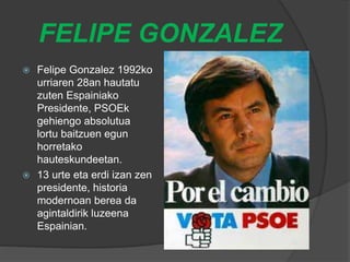 FELIPE GONZALEZ
 Felipe Gonzalez 1992ko
urriaren 28an hautatu
zuten Espainiako
Presidente, PSOEk
gehiengo absolutua
lortu baitzuen egun
horretako
hauteskundeetan.
 13 urte eta erdi izan zen
presidente, historia
modernoan berea da
agintaldirik luzeena
Espainian.
 