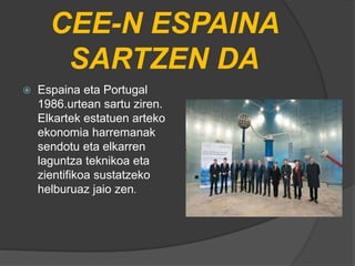 CEE-N ESPAINA
SARTZEN DA
 Espaina eta Portugal
1986.urtean sartu ziren.
Elkartek estatuen arteko
ekonomia harremanak
sendotu eta elkarren
laguntza teknikoa eta
zientifikoa sustatzeko
helburuaz jaio zen.
 