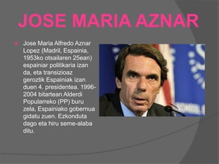 JOSE MARIA AZNAR
 Jose Maria Alfredo Aznar
Lopez (Madril, Espainia,
1953ko otsailaren 25ean)
espainiar politikaria izan
da, eta transizioaz
geroztik Espainiak izan
duen 4. presidentea. 1996-
2004 bitartean Alderdi
Popularreko (PP) buru
zela, Espainiako gobernua
gidatu zuen. Ezkonduta
dago eta hiru seme-alaba
ditu.
 