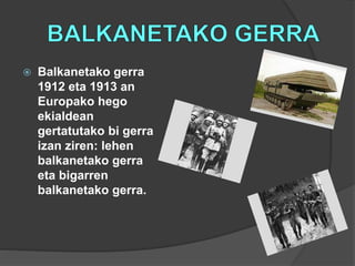  Balkanetako gerra
1912 eta 1913 an
Europako hego
ekialdean
gertatutako bi gerra
izan ziren: lehen
balkanetako gerra
eta bigarren
balkanetako gerra.
 