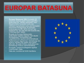 EUROPAR BATASUNA
 Europar Batasuna] (EB) Europako 28
estatuek osatzen duten nazioz gaindiko
erakundea da. 1993ko azaroaren 1ean
Maastrichteko Itunarekin sortu zen.
 1950ekO hamarkadan sortu zen Europako
Ekonomia Erkidegoaren de factozko
ondorengoa da EB. 3976.372 km²-tan
hedatzen da, eta 459.500.000 biztanle ditu
(115.6 bizt./km²; 2005)
 Brusela da Europar Batasuneko
erakundeen egoitza nagusia, han daude
Kontseiluaren, Komisioaren eta
Legebiltzarreko egoitza administratiboak.
 Parlamentuari dagokionez, Estrasburgo da
hiriburu ofiziala (han egiten dira osoko
bilkurak), Brusela hiriburu exekutiboa eta
Estrasburgo hiriburu administratiboa.
 Europako Justizia Auzitegiaren egoitza
Luxenburgon dago.
 Hala ere, Londres da hiririk handiena.
 