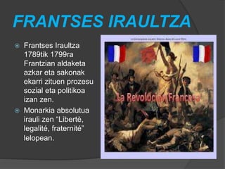 FRANTSES IRAULTZA
 Frantses Iraultza
1789tik 1799ra
Frantzian aldaketa
azkar eta sakonak
ekarri zituen prozesu
sozial eta politikoa
izan zen.
 Monarkia absolutua
irauli zen “Libertè,
legalité, fraternité”
lelopean.
 