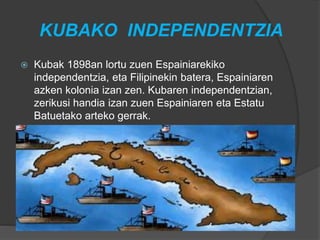 KUBAKO INDEPENDENTZIA
 Kubak 1898an lortu zuen Espainiarekiko
independentzia, eta Filipinekin batera, Espainiaren
azken kolonia izan zen. Kubaren independentzian,
zerikusi handia izan zuen Espainiaren eta Estatu
Batuetako arteko gerrak.
 