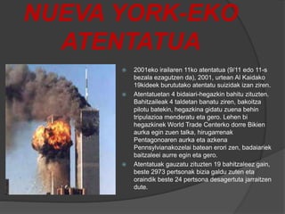 NUEVA YORK-EKO
ATENTATUA
 2001eko irailaren 11ko atentatua (9/11 edo 11-s
bezala ezagutzen da), 2001, urtean Al Kaidako
19kideek burututako atentatu suizidak izan ziren.
 Atentatuetan 4 bidaiari-hegazkin bahitu zituzten.
Bahitzaileak 4 taldetan banatu ziren, bakoitza
pilotu batekin, hegazkina gidatu zuena behin
tripulazioa menderatu eta gero. Lehen bi
hegazkinek World Trade Centerko dorre Bikien
aurka egin zuen talka, hirugarrenak
Pentagonoaren aurka eta azkena
Pennsylvianakozelai batean erori zen, badaiariek
baitzaleei aurre egin eta gero.
 Atentatuak gauzatu zituzten 19 bahitzaleez gain,
beste 2973 pertsonak bizia galdu zuten eta
oraindik beste 24 pertsona desagertuta jarraitzen
dute.
 