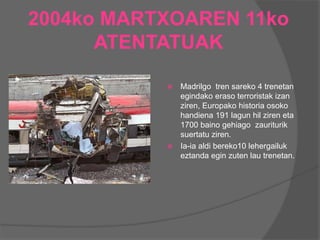 2004ko MARTXOAREN 11ko
ATENTATUAK
 Madrilgo tren sareko 4 trenetan
egindako eraso terroristak izan
ziren, Europako historia osoko
handiena 191 lagun hil ziren eta
1700 baino gehiago zauriturik
suertatu ziren.
 Ia-ia aldi bereko10 lehergailuk
eztanda egin zuten lau trenetan.
 