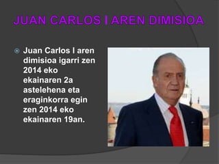 I
 Juan Carlos I aren
dimisioa igarri zen
2014 eko
ekainaren 2a
astelehena eta
eraginkorra egin
zen 2014 eko
ekainaren 19an.
 