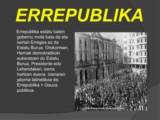 ERREPUBLIKA
Errepublika estatu baten
gobernu mota bata da eta
bertan Erregea ez da
Estatu Burua. Orokorrean,
Herriak demokratikoki
aukeratzen du Estatu
Burua, Presidente edo
Lehendakari, izena
hartzen duena. Izenaren
jatorria latinetikoa da:
Errepublika = Gauza
publikoa.
 