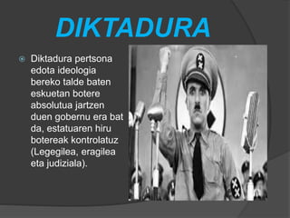 DIKTADURA
 Diktadura pertsona
edota ideologia
bereko talde baten
eskuetan botere
absolutua jartzen
duen gobernu era bat
da, estatuaren hiru
botereak kontrolatuz
(Legegilea, eragilea
eta judiziala).
 