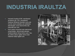 INDUSTRIA IRAULTZA
 Industria Iraultza XVIII. mendearen
amaieran eta XIX. mendearen
hasieran Britainia Handian sortu eta
mundu osora zabaldu zen aldaketa
teknologiko, sozoi ekonomiko eta
kulturala izan zen.
 Horri esker industrian eta makinerian
oinarritutako ekonomiak eskulan
tradizionalaren lekua hartu zuen, hau
da, lehen eskuz egiten zena orain
makinen bidez egiten zen.
 