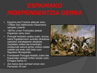 ESPAINAKO
INDEPENDENTZIA GERRA
 Espainia eta Frantzia aliatuak ziren,
1796an San Ildefonsoko hitzarmena
izenpetu zutenik.
 1807ko urrian Frantziako asteak
Espainian sartu ziren.
 Portugal hartzeko xedea zuten, itxuraz,
baina Ingalaterraren aurkako blokatzea
osatzeko estrategiaren aitzakian,
Gaztelako artilea eta Amerikako
ondasunak eskura jarriko zizkion estatu
satelite bat eratu nahi bide zuen
Napoleon Bonapartek.
 Frantsesek Portugal inbaditu zuten eta
Espainiako zenbait hiritan kokatu ziren.
Erregea Karlos IV.
 Zen baina bere semeari eman zion
Fernando VII.nari.
 