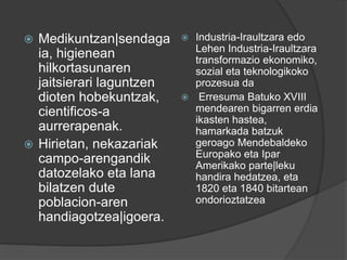  Medikuntzan|sendaga
ia, higienean
hilkortasunaren
jaitsierari laguntzen
dioten hobekuntzak,
cientificos-a
aurrerapenak.
 Hirietan, nekazariak
campo-arengandik
datozelako eta lana
bilatzen dute
poblacion-aren
handiagotzea|igoera.
 Industria-Iraultzara edo
Lehen Industria-Iraultzara
transformazio ekonomiko,
sozial eta teknologikoko
prozesua da
 Erresuma Batuko XVIII
mendearen bigarren erdia
ikasten hastea,
hamarkada batzuk
geroago Mendebaldeko
Europako eta Ipar
Amerikako parte|leku
handira hedatzea, eta
1820 eta 1840 bitartean
ondorioztatzea
 