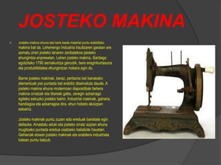 JOSTEKO MAKINA
 Josteko makina ehuna eta haria beste material puntu erabilitako
makina bat da. Lehenengo Industria Iraultzaren garaian ere
asmatu ziren josteko lanaren zenbatekoa jaisteko
ehungintza enpresetan. Lehen josteko makina, Santiago
egotzitako 1790 asmakuntza geroztik, bere eraginkortasuna
eta produktibitatea ehungintzan hobera egin du.
Barne josteko makinak, beraz, pertsona bat banakako
elementuak josi puntada bat erabiliz diseinatuta daude. A
josteko makina ehuna modernoan diapositibak behera
makina orratzak eta titareak gabe, zeregin azkarrago
egiteko eskuzko josteko baino. Industrial makinak, gainera,
handiagoa eta azkarragoa dira, ehun hobeto ekoizpen
eskainiz.
Josteko makinak puntu zuzen edo ereduak barietate egin
daitezke. Arrastatu eduki eta josteko orratz azpian ehuna
mugitzeko puntada eredua osatzeko baliabide hauetan.
Gehienak etxean josteko makinak eta erabilera industriala
katean puntu batzuk.
 