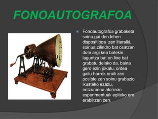FONOAUTOGRAFOA
 Fonoautografoa grabaketa
soinu gai den lehen
dispositiboa zen literalki,
soinua zilindro bat osatzen
dute argi kea batekin
laguntza bat on line bat
grabatu delako da, baina
gero ezin jokatu, ordea
gailu horrek eraili zen
posible zen soinu grabazio
ikusteko ezazu,
entzumena alorrean
esperimentuak egiteko ere
erabiltzen zen.
 