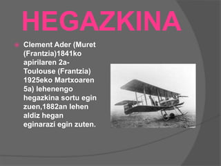 HEGAZKINA
 Clement Ader (Muret
(Frantzia)1841ko
apirilaren 2a-
Toulouse (Frantzia)
1925eko Martxoaren
5a) lehenengo
hegazkina sortu egin
zuen,1882an lehen
aldiz hegan
eginarazi egin zuten.
 