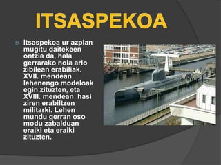  Itsaspekoa ur azpian
mugitu daitekeen
ontzia da, hala
gerrarako nola arlo
zibilean erabiliak.
XVII. mendean
lehenengo modeloak
egin zituzten, eta
XVIII. mendean hasi
ziren erabiltzen
militarki. Lehen
mundu gerran oso
modu zabalduan
eraiki eta eraiki
zituzten.
 