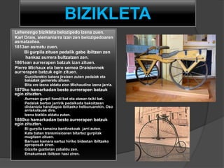 BIZIKLETA
Lehenengo bizikleta belozipedo izena zuen.
Karl Drais, alemaniarra izan zen belozipedoaren
asmatzailea.
1813an asmatu zuen.
Bi gurpila zituen pedalik gabe ibiltzen zen
hankaz aurrera bultzatzen zen.
1861ean aurrerapen batzuk izan zituen.
Pierre Michaux eta bere semea Draisiennek
aurrerapen batzuk egin zituen.
Gurpilarekin batera jiratzen zuten pedalak eta
balaztak gaineratu zituen.
Bita ere izena aldatu zion Michaudine izena jarriz.
1870ko hamarkadan beste aurrerapen batzuk
egin zituzten.
Aurrean gurpil handi bat eta atzean txiki bat.
Pedalak bertan jarririk pedalkada bakoitzean
distantzia handiagoa ibiltzeko helburuarekin. Oso
arriskutsuak dira.
Izena biziklo aldatu zuten.
1880ko hamarkadan beste aurrerapen batzuk
egin zituzten.
Bi gurpila tamaina berdinekoak jarri zuten.
Kate baten transmisioaren bitartez gurpilak
mugitzen zituen.
Barruan kamara sartuz hiriko bideetan ibiltzeko
aproposak ziren.
Gizarte guztietan zabaldu zen.
Emakumeak ibiltzen hasi ziren.
 