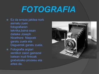 FOTOGRAFIA
 Ez da erraza jakitea nork
asmatu zuen
fotografiaren
teknika,baina esan
daiteke Joseph
Nicethore Niepcek
garatu zuela eta
Daguerrek garatu zuela.
 Fotografia argiari
sentikor zaion gainazal
batean irudi finkoak
grabatzeko prozesu eta
artea da.
 