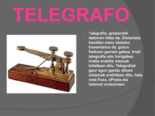TELEGRAFO
 Telegrafia, grezieratik
datorren hitza da. Distantzia
handiko mezu idatzien
transmisioa da, gutun
fisikoen garraio gabea. Irrati
telegrafia edo harigabea
irratia erabiliz mezuak
bidaltzen ditu. Telegrafiak
gaur egun garatu dituen
sistemak erabiltzen ditu, hala
nola Faxa, ePosta eta
Internet orokorrean.
 