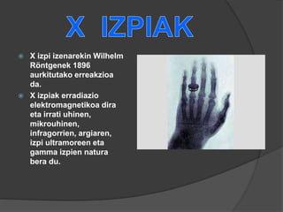  X izpi izenarekin Wilhelm
Röntgenek 1896
aurkitutako erreakzioa
da.
 X izpiak erradiazio
elektromagnetikoa dira
eta irrati uhinen,
mikrouhinen,
infragorrien, argiaren,
izpi ultramoreen eta
gamma izpien natura
bera du.
 