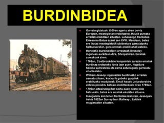 BURDINBIDEA
 Garraio gidatuak 1550an agertu ziren berriz
Europan, meategietan erabiltzeko. Hauek zurezko
errailak erabiltzen zituzten. Lehenengo trenbidea
Erresuma Batua ezarri zen XVIII. Mendean, batez
ere ikatza meategietatik ubideetara garraiatzeko
helburuarekin, gero ontziak erabili ahal izateko.
 Honelako burdinbideen arrastoak Broseley
inguruan aurkitzen dira, Shropshiren. Errailak
zurezkoak ziren.
 1768an, Coalbrookdale konpainiak zurezko errailak
burdinaz ordezteko ideia izan zuen, higadura
handia saihesteko eta zama astunagoak garraiatu
ahal izateko.
 William Jessop ingeniariak burdinazko errailak
asmatu zituen, koxkarik gabeko gurpilek
erabiltzeko modukoak. Errail hauek Leicestershire
aldeko proiektu batean erabiltzekoak ziren 1789an.
 1790an altzairutegi bat sortu zuen beste kide
batzuekin, batez ere errailak ekoizten zituena.
 Inauguratu zen lehen trenbidea izan zen, Jessopek
irekia 1802an Surrey Iron Railway . Zaldiek
mugiarazten zituzten.
 