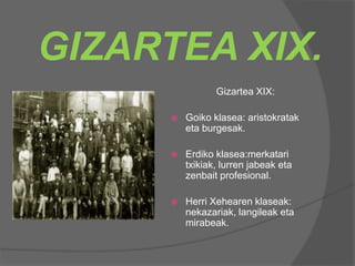 GIZARTEA XIX.
Gizartea XIX:
 Goiko klasea: aristokratak
eta burgesak.
 Erdiko klasea:merkatari
txikiak, lurren jabeak eta
zenbait profesional.
 Herri Xehearen klaseak:
nekazariak, langileak eta
mirabeak.
 