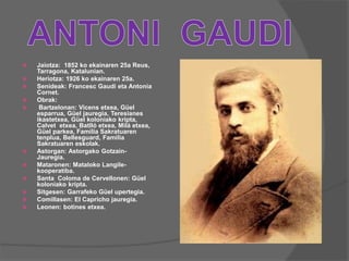  Jaiotza: 1852 ko ekainaren 25a Reus,
Tarragona, Katalunian.
 Heriotza: 1926 ko ekainaren 25a.
 Senideak: Francesc Gaudi eta Antonia
Cornet.
 Obrak:
 Bartzelonan: Vicens etxea, Güel
esparrua, Güel jauregia, Teresianes
ikastetxea, Güel koloniako kripta,
Calvet etxea, Batlló etxea, Milá etxea,
Güel parkea, Familia Sakratuaren
tenplua, Bellesguard, Familia
Sakratuaren eskolak.
 Astorgan: Astorgako Gotzain-
Jauregia.
 Mataronen: Mataloko Langile-
kooperatiba.
 Santa Coloma de Cervellonen: Güel
koloniako kripta.
 Sitgesen: Garrafeko Güel upertegia.
 Comillasen: El Capricho jauregia.
 Leonen: botines etxea.
 