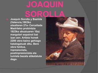 JOAQUIN
SOROLLA Joaquin Sorolla y Bastida
(Valencia,1863ko
otsailaren 27a- Cercellada
Madrileko probintzia
1923ko abuztuaren 10a)
margolari espainol bat
izan zen. Artista honek
2200 obra baino gehiago
katalogatuak ditu. Bere
obra heldua,
inpresionista,
postinpresionista eta
lumista bezala etiketatuta
dago.
 