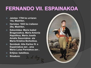  Jaiotza: 1784 ko urriaren
14a, Madrilen.
 Heriotza: 1833 ko irailaren
29a, Madrilen.
 Ezkontidea: Maria Isabel
Braganzakoa, Maria Antonia
Napolikoa, Maria Josefa
Amalia Saxoniakoa eta
Maria Kristina Borboikoa.
 Senideak: Aita Karlos IV. a
Espainiakoa zen , ama
Maria Luisa Parmakoa zen .
 Erlijioa: katolikoa.
 Sinadura:
 