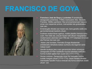 FRANCISCO DE GOYA
 Francisco José de Goya y Lucientes (Fuendetodos,
Zaragozako probintzia, 1746ko martxoaren 30a - Bordele,
Frantzia, 1828ko apirilaren 16a) erromantizismoari hasiera
eman zion espainiar pintore, marrazkilari eta grabatzailea
izan zen.
 Erretratugile ofiziala izan bazen ere, bere garaiko estilo eta
gai konbentzioak baztertu zituen.
 Irudimen erabat librea agertuz, molde plastiko berezia sortu
zuen. Hori dela eta, arauak hautsi nahi dituen margolaritza
modernoaren aitzindari izan1769 eta 1771 bitartean Erroman
eta Parman bizi izan zen.
 Azken urte horretan, Parmako Errege Akademiak
antolatutako lehiaketa batean aurkeztu eta bigarren saria
irabazi zuen[
 Handik itzuleran jaso zuen garrantzizko lehen enkargua,
Zaragozako El Pilar basilikako kupula txikietako baterako
horma irudiak egitea hain zuzen ere (1771-1772).
 Horren ondoren, Zaragozako Aula Dei kartujako horma
irudiak margotu zituen (1772-1774). Garai hartako obretan
intentsitate handiko kolore trinkoak eta forma dotoreak erabili
zituen. zen.
 