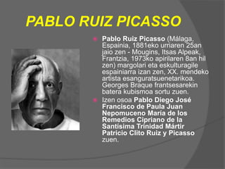 PABLO RUIZ PICASSO
 Pablo Ruiz Picasso (Málaga,
Espainia, 1881eko urriaren 25an
jaio zen - Mougins, Itsas Alpeak,
Frantzia, 1973ko apirilaren 8an hil
zen) margolari eta eskulturagile
espainiarra izan zen, XX. mendeko
artista esanguratsuenetarikoa.
Georges Braque frantsesarekin
batera kubismoa sortu zuen.
 Izen osoa Pablo Diego José
Francisco de Paula Juan
Nepomuceno María de los
Remedios Cipriano de la
Santísima Trinidad Mártir
Patricio Clito Ruiz y Picasso
zuen.
 