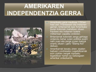 AMERIKAREN
INDEPENDENTZIA GERRA
 Amerikako garai iraultzea 1763an
hasi zen. Frantsesen eta indiarren
gerran, britaniarrek Ipar Amerikako
euren koloniek mahatxen zituen
frantses eta indiarren botere
militarrean zapaldu ondoren.
 Britaniarrak koloniek zerga gehiago
ordaindu behar zuten politika ezarri
nahi zuen eta zerga zuzen batzuk
onartu zituen ( gero “Stamp Act”
deitua).
 Amerikarrak kexatu ziren: esaten
baituen Londreseko Legebiltzarrak
ezin zizkien zergak inposatu
legebiltzar hartan ez baitzegoen
amerikar ordezkaririk.
 