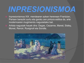 INPRESIONISMOA
 Inpresionismoa XIX. mendearen azken herenean Frantzian,
Parisen bereziki sortu eta garatu zen pintura estiloa da, arte
modernoaren mugimendu nagusietako bat.
 Artista nagusiak hauek dira: Degas, Cezanne, Manet, Sisley,
Monet, Renoir, Rusignoil eta Sorolla.
 