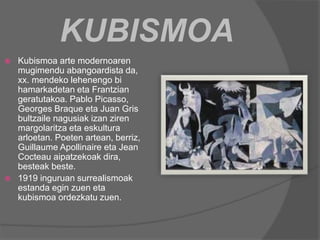 KUBISMOA
 Kubismoa arte modernoaren
mugimendu abangoardista da,
xx. mendeko lehenengo bi
hamarkadetan eta Frantzian
geratutakoa. Pablo Picasso,
Georges Braque eta Juan Gris
bultzaile nagusiak izan ziren
margolaritza eta eskultura
arloetan. Poeten artean, berriz,
Guillaume Apollinaire eta Jean
Cocteau aipatzekoak dira,
besteak beste.
 1919 inguruan surrealismoak
estanda egin zuen eta
kubismoa ordezkatu zuen.
 