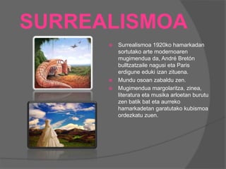 SURREALISMOA
 Surrealismoa 1920ko hamarkadan
sortutako arte modernoaren
mugimendua da, André Bretón
bulltzatzaile nagusi eta Paris
erdigune eduki izan zituena.
 Mundu osoan zabaldu zen.
 Mugimendua margolaritza, zinea,
literatura eta musika arloetan burutu
zen batik bat eta aurreko
hamarkadetan garatutako kubismoa
ordezkatu zuen.
 