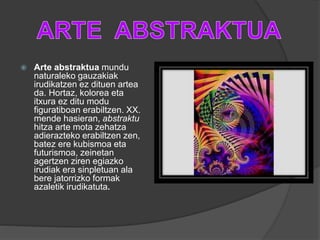  Arte abstraktua mundu
naturaleko gauzakiak
irudikatzen ez dituen artea
da. Hortaz, kolorea eta
itxura ez ditu modu
figuratiboan erabiltzen. XX.
mende hasieran, abstraktu
hitza arte mota zehatza
adierazteko erabiltzen zen,
batez ere kubismoa eta
futurismoa, zeinetan
agertzen ziren egiazko
irudiak era sinpletuan ala
bere jatorrizko formak
azaletik irudikatuta.
 