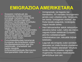 EMIGRAZIOA AMERIKETARA
 Gosearen mehatxuak eta
bereetarako bizitza hobearen
promesak markatzen dute, XVIII
mendetik, etorkizun|geroaldi
etorkizun handikoagoa Amerikako
kontinentean|edukitzailean
bilatzera behartuta ikusi ziren
kanari haien historia|istorioa.
1726an jada familia uhartetarretako
alde batek Montevideo sortu zuen
eta, handik gutxira, Texasen, San
Antonio beste kanari batzuek
sortzera heldu zuten.
 Portu|Ataka|Mendate kanariarrak
Europaren eta Amerikaren arteko
lotura|esteka|ezkontza izan dira
tradizionalki, uharteetatik beti
begira ziezaiola
Kontinente|Edukitzaile Berriranzko
itxaropenarekin bide eman zion.
 Immigrazioak, bai legezko bai
klandestino, XX mendeko hirurogeirekin
jarraitu zuen urteetara arte, Venezuela,
ere txeraz “zortzigarren uhartea”, eta
Kuba bezala ezagututa, norako|patu
nagusi bezala izanez.
 Herri latinoamerikar askok nekazaritza-
eskulana behar zuten, nahiz eta interes
nagusia Kuban esklaboak Europako
jatorriko soldatakoengatik
ordezkatzekoa izan, eskualde birjinak
betetzeko.
 Lagunak eta emigratu zuten senideak
aberasten ari zirela Kanaria uharteetan
zuen eta “indiano aberatsak” bihurtuta
itzuliko luketen sinestea migrazio-
mugimendu hauetako katalizatzaile
garrantzitsua izan zen.
 