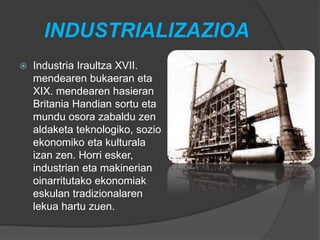 INDUSTRIALIZAZIOA
 Industria Iraultza XVII.
mendearen bukaeran eta
XIX. mendearen hasieran
Britania Handian sortu eta
mundu osora zabaldu zen
aldaketa teknologiko, sozio
ekonomiko eta kulturala
izan zen. Horri esker,
industrian eta makinerian
oinarritutako ekonomiak
eskulan tradizionalaren
lekua hartu zuen.
 