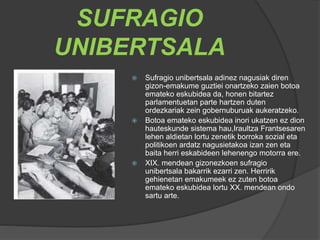 SUFRAGIO
UNIBERTSALA
 Sufragio unibertsala adinez nagusiak diren
gizon-emakume guztiei onartzeko zaien botoa
emateko eskubidea da, honen bitartez
parlamentuetan parte hartzen duten
ordezkariak zein gobernuburuak aukeratzeko.
 Botoa emateko eskubidea inori ukatzen ez dion
hauteskunde sistema hau,Iraultza Frantsesaren
lehen aldietan lortu zenetik borroka sozial eta
politikoen ardatz nagusietakoa izan zen eta
baita herri eskabideen lehenengo motorra ere.
 XIX. mendean gizonezkoen sufragio
unibertsala bakarrik ezarri zen. Herririk
gehienetan emakumeek ez zuten botoa
emateko eskubidea lortu XX. mendean ondo
sartu arte.
 