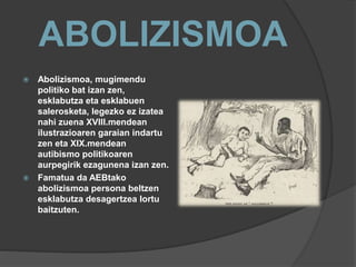 ABOLIZISMOA
 Abolizismoa, mugimendu
politiko bat izan zen,
esklabutza eta esklabuen
salerosketa, legezko ez izatea
nahi zuena XVIII.mendean
ilustrazioaren garaian indartu
zen eta XIX.mendean
autibismo politikoaren
aurpegirik ezagunena izan zen.
 Famatua da AEBtako
abolizismoa persona beltzen
esklabutza desagertzea lortu
baitzuten.
 