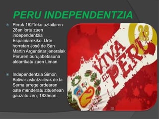 PERU INDEPENDENTZIA
 Peruk 1821eko uztailaren
28an lortu zuen
independentzia
Espainiarekiko. Urte
horretan José de San
Martin Argentinar jeneralak
Peruren burujabetasuna
aldarrikatu zuen Liman.
 Independentzia Simón
Bolivar askatzaileak de la
Serna errege ordearen
oste menderatu zituenean
gauzatu zen, 1825ean.
 