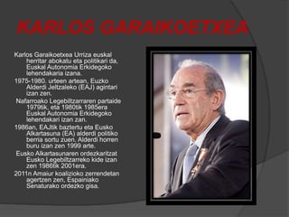 KARLOS GARAIKOETXEA
Karlos Garaikoetxea Urriza euskal
herritar abokatu eta politikari da,
Euskal Autonomia Erkidegoko
lehendakaria izana.
1975-1980. urteen artean, Euzko
Alderdi Jeltzaleko (EAJ) agintari
izan zen.
Nafarroako Legebiltzarraren partaide
1979tik, eta 1980tik 1985era
Euskal Autonomia Erkidegoko
lehendakari izan zan.
1986an, EAJtik baztertu eta Eusko
Alkartasuna (EA) alderdi politiko
berria sortu zuen. Alderdi horren
buru izan zen 1999 arte.
Eusko Alkartasunaren ordezkaritzat
Eusko Legebiltzarreko kide izan
zen 1986tik 2001era.
2011n Amaiur koalizioko zerrendetan
agertzen zen, Espainiako
Senaturako ordezko gisa.
 