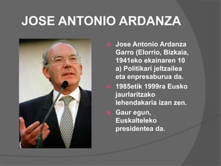 JOSE ANTONIO ARDANZA
 Jose Antonio Ardanza
Garro (Elorrio, Bizkaia,
1941eko ekainaren 10
a) Politikari jeltzailea
eta enpresaburua da.
 1985etik 1999ra Eusko
jaurlaritzako
lehendakaria izan zen.
 Gaur egun,
Euskalteleko
presidentea da.
 