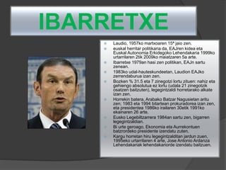 IBARRETXE
 Laudio, 1957ko martxoaren 15ª jaio zen.
 euskal herritar politikaria da, EAJren kidea eta
Euskal Autonomia Erkidegoko Lehendakaria 1999ko
urtarrilaren 2tik 2009ko maiatzaren 5a arte.
 Ibarretxe 1979an hasi zen politikan, EAJn sartu
zenean.
 1983ko udal-hauteskundeetan, Laudion EAJko
zerrendaburua izan zen.
 Bozken % 31.5 eta 7 zinegotzi lortu zituen: nahiz eta
gehiengo absolutua ez lortu (udala 21 zinegotzik
osatzen baitzuten), legegintzaldi horretarako alkate
izan zen.
 Horrekin batera, Arabako Batzar Nagusietan aritu
zen; 1983 eta 1994 bitartean prokuradorea izan zen,
eta presidentea 1986ko irailaren 30etik 1991ko
ekainaren 26 arte.
 Eusko Legebiltzarrera 1984an sartu zen, bigarren
legegintzaldian.
 Bi urte geroago, Ekonomia eta Aurrekontuen
batzrordeko presidente izendatu zuten.
 Kargu horretan hiru legegintzalditan jardun zuen,
1995eko urtarrilaren 4 arte, Jose Antonio Ardanza
Lehendakariak lehendakariorde izendatu baitzuen.
 