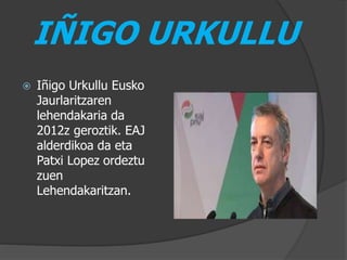 IÑIGO URKULLU
 Iñigo Urkullu Eusko
Jaurlaritzaren
lehendakaria da
2012z geroztik. EAJ
alderdikoa da eta
Patxi Lopez ordeztu
zuen
Lehendakaritzan.
 