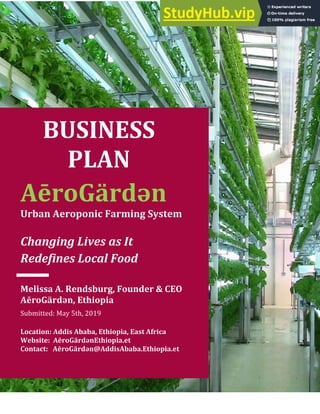 0
AēroGärdən
Urban Aeroponic Farming System
Changing Lives as It
Redefines Local Food
BUSINESS
PLAN
Melissa A. Rendsburg, Founder & CEO
AēroGärdən, Ethiopia
Submitted: May 5th, 2019
Location: Addis Ababa, Ethiopia, East Africa
Website: AēroGärdənEthiopia.et
Contact: AēroGärdən@AddisAbaba.Ethiopia.et
 
