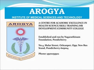 AROGYA
INSTITUTE OF MEDICAL SCIENCES AND TECHNOLOGY
A CENTRE FOR ACADEMIC EXCELLENCE IN
HEALTH SCIENCE/SKILL TRAINING/HR
DEVELOPMENT/COMMUNITY COLLEGE
Established and run by Nagarathinam
Foundation, Pondicherry
No.4, Malar Street, Orleanpet, Opp. New Bus
Stand, Pondicherry-605004
Phone: 9500259502
 