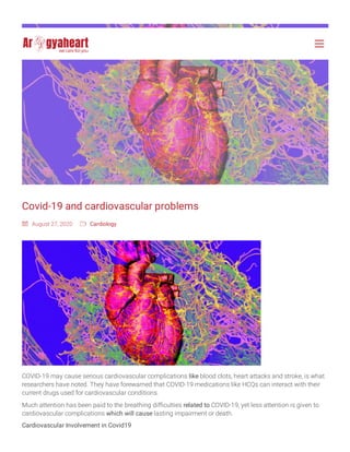 Covid-19 and cardiovascular problems
r August 27, 2020 O
COVID-19 may cause serious cardiovascular complications like blood clots, heart attacks and stroke, is what
researchers have noted. They have forewarned that COVID-19 medications like HCQs can interact with their
current drugs used for cardiovascular conditions.
Much attention has been paid to the breathing difficulties related to COVID-19, yet less attention is given to
cardiovascular complications which will cause lasting impairment or death.
Cardiovascular Involvement in Covid19
Cardiology
 