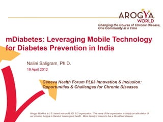 Changing the Course of Chronic Disease,
                                                                           One Community at a Time


mDiabetes: Leveraging Mobile Technology
for Diabetes Prevention in India
     Nalini Saligram, Ph.D.
     19 April 2012


                   Geneva Health Forum PL03 Innovation & Inclusion:
                   Opportunities & Challenges for Chronic Diseases




       Arogya World is a U.S. based non-profit 501 © 3 organization. The name of the organization is simply an articulation of
       our mission: Arogya in Sanskrit means good health. More literally it means to live a life without disease.
 